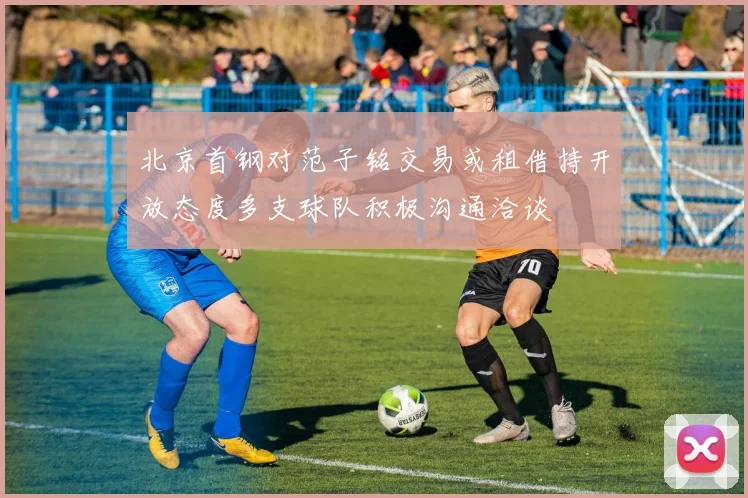 北京首钢对范子铭交易或租借持开放态度多支球队积极沟通洽谈