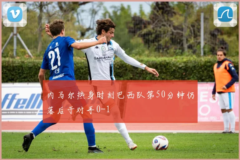 内马尔热身时刻巴西队第50分钟仍落后于对手0-1