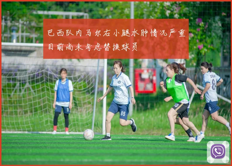 巴西队内马尔右小腿水肿情况严重目前尚未考虑替换球员