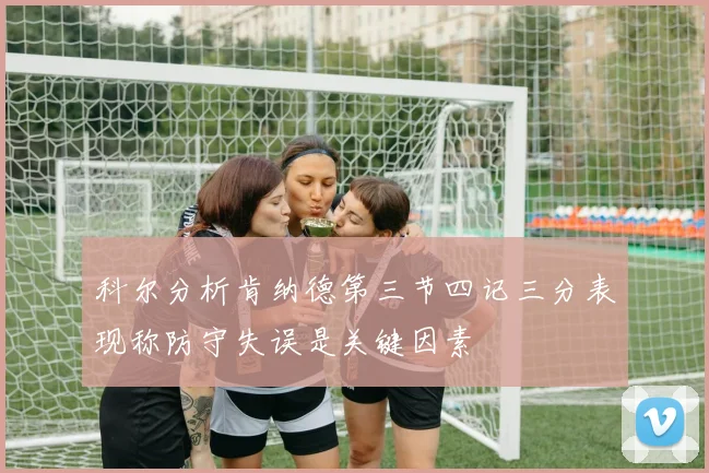 科尔分析肯纳德第三节四记三分表现称防守失误是关键因素