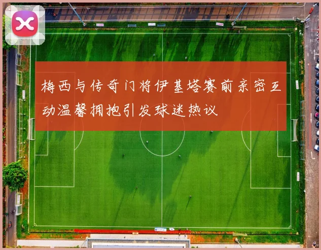 梅西与传奇门将伊基塔赛前亲密互动温馨拥抱引发球迷热议