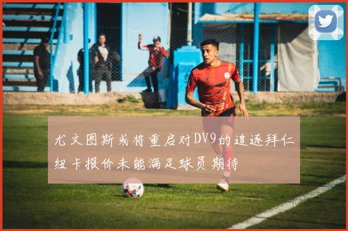 尤文图斯或将重启对DV9的追逐拜仁纽卡报价未能满足球员期待