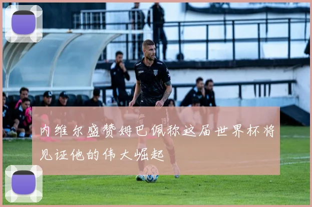 内维尔盛赞姆巴佩称这届世界杯将见证他的伟大崛起