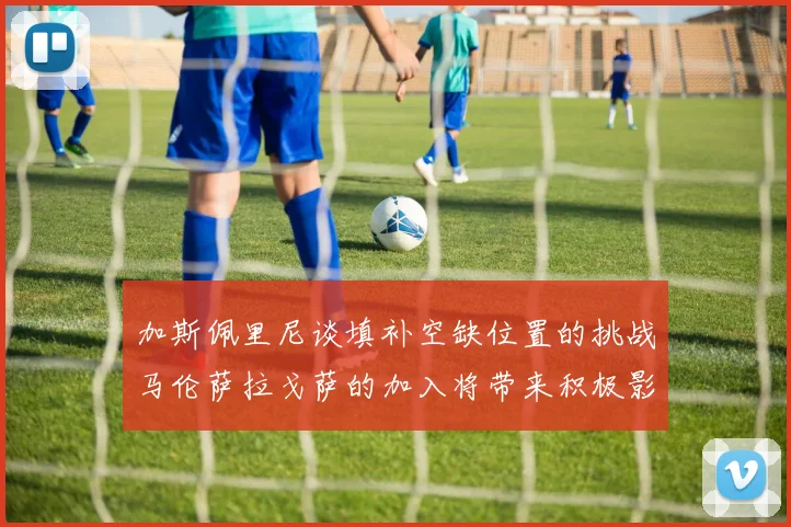 加斯佩里尼谈填补空缺位置的挑战马伦萨拉戈萨的加入将带来积极影响