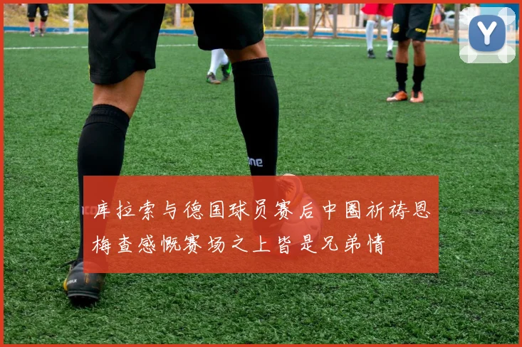 库拉索与德国球员赛后中圈祈祷恩梅查感慨赛场之上皆是兄弟情