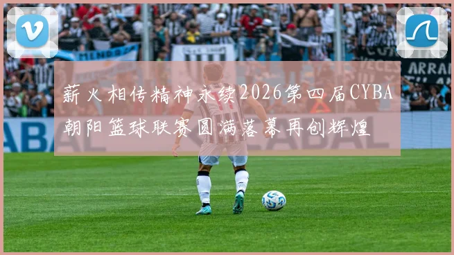 薪火相传精神永续2026第四届CYBA朝阳篮球联赛圆满落幕再创辉煌
