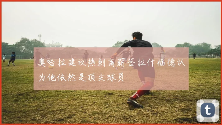 奥哈拉建议热刺高薪签拉什福德认为他依然是顶尖球员