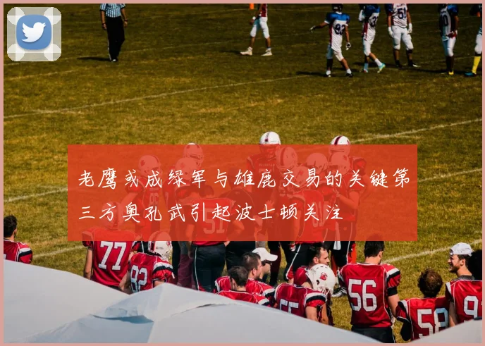 老鹰或成绿军与雄鹿交易的关键第三方奥孔武引起波士顿关注