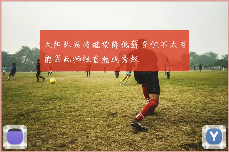太阳队或将继续降低薪资但不太可能因此牺牲首轮选秀权