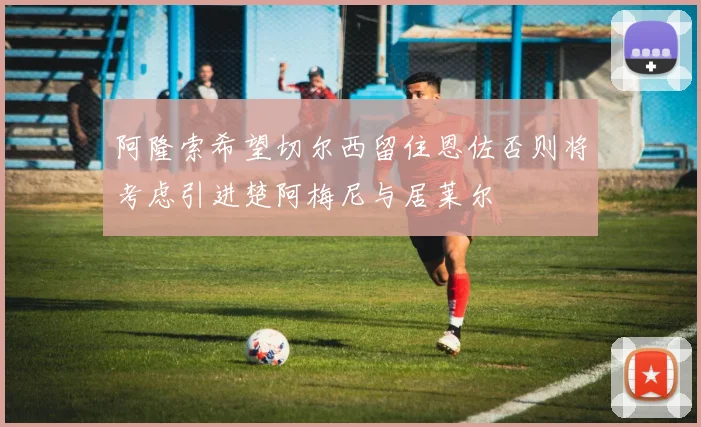 阿隆索希望切尔西留住恩佐否则将考虑引进楚阿梅尼与居莱尔