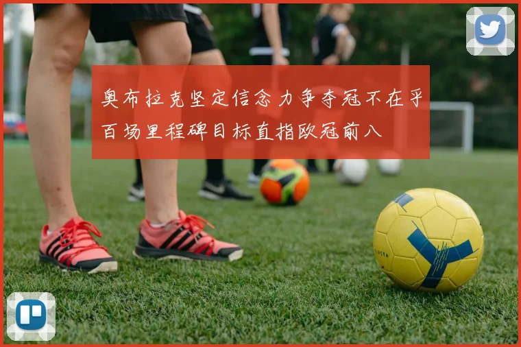 奥布拉克坚定信念力争夺冠不在乎百场里程碑目标直指欧冠前八