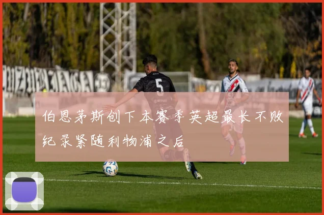 伯恩茅斯创下本赛季英超最长不败纪录紧随利物浦之后