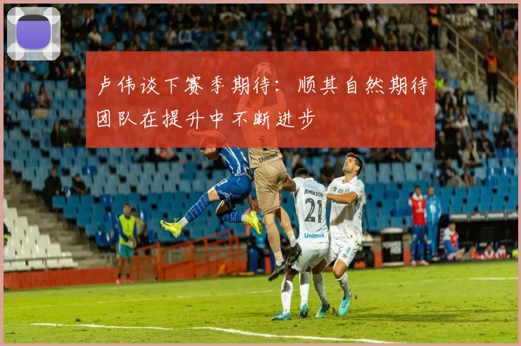 卢伟谈下赛季期待：顺其自然期待团队在提升中不断进步