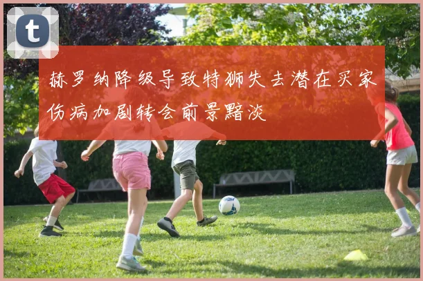 赫罗纳降级导致特狮失去潜在买家伤病加剧转会前景黯淡