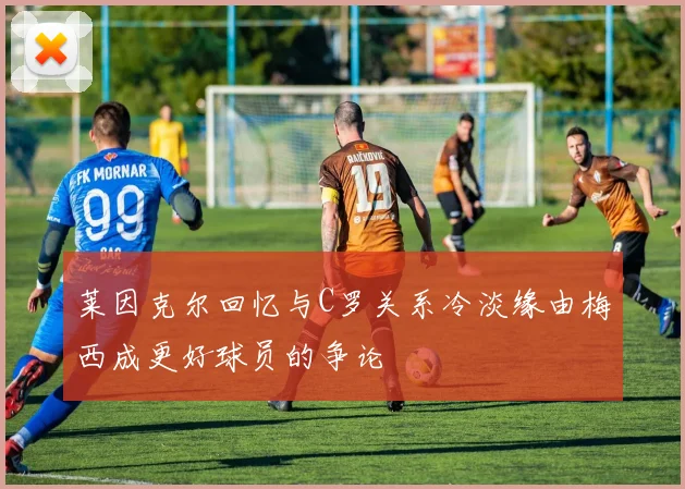莱因克尔回忆与C罗关系冷淡缘由梅西成更好球员的争论