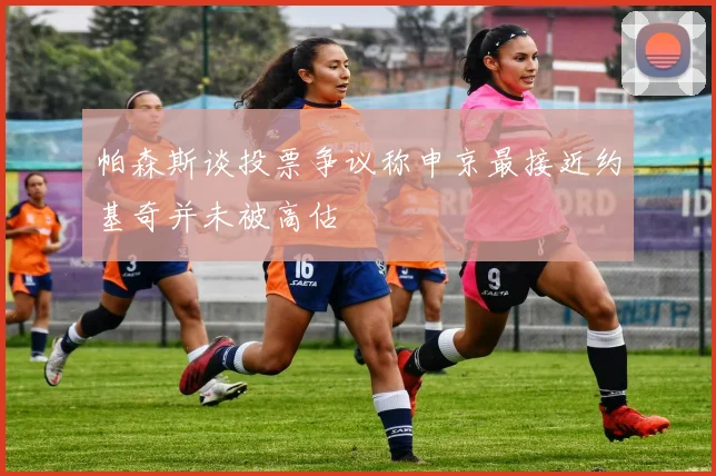 帕森斯谈投票争议称申京最接近约基奇并未被高估