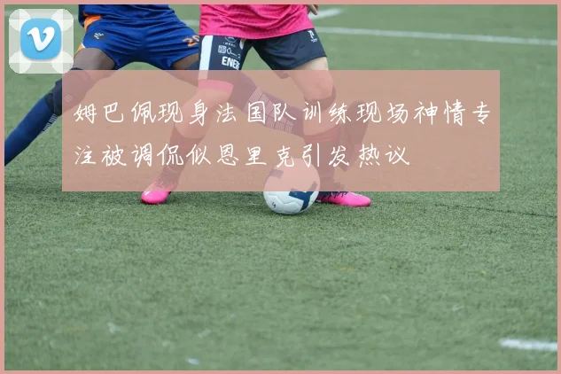 姆巴佩现身法国队训练现场神情专注被调侃似恩里克引发热议