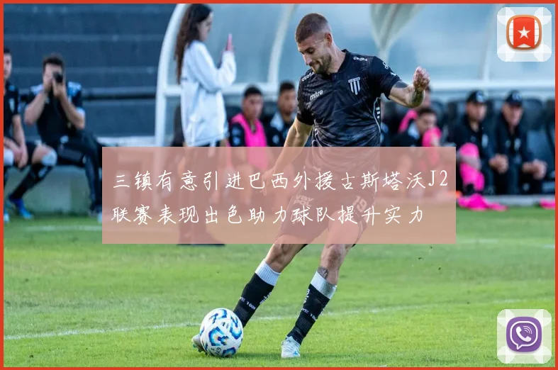 三镇有意引进巴西外援古斯塔沃J2联赛表现出色助力球队提升实力