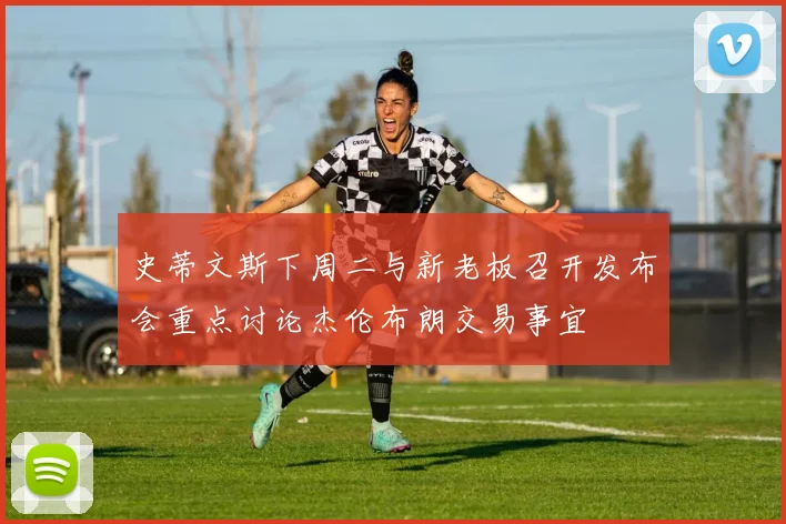 史蒂文斯下周二与新老板召开发布会重点讨论杰伦布朗交易事宜