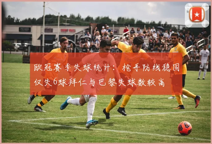 欧冠赛季失球统计：枪手防线稳固仅失6球拜仁与巴黎失球数较高