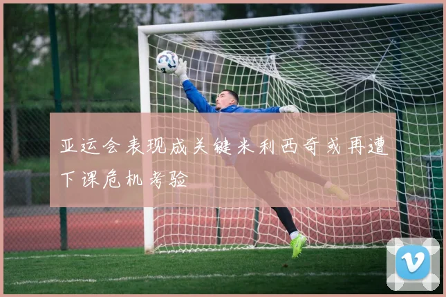 亚运会表现成关键米利西奇或再遭下课危机考验