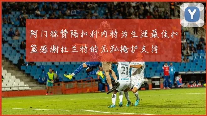 阿门称赞隔扣科内特为生涯最佳扣篮感谢杜兰特的无私掩护支持