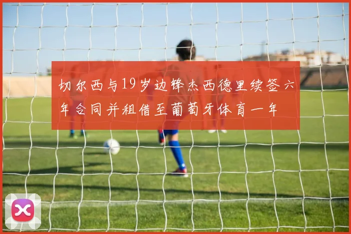 切尔西与19岁边锋杰西德里续签六年合同并租借至葡萄牙体育一年
