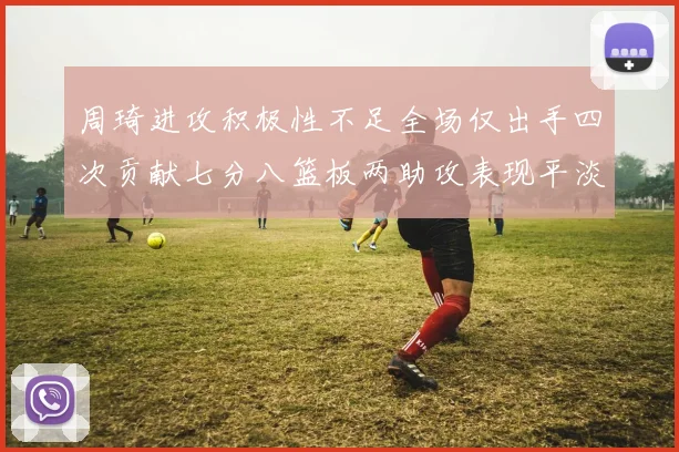 周琦进攻积极性不足全场仅出手四次贡献七分八篮板两助攻表现平淡